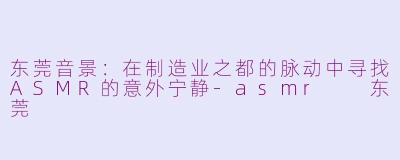 东莞音景：在制造业之都的脉动中寻找ASMR的意外宁静-asmr  东莞