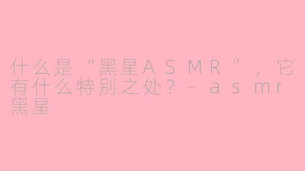 什么是“黑星ASMR”，它有什么特别之处？-asmr黑星