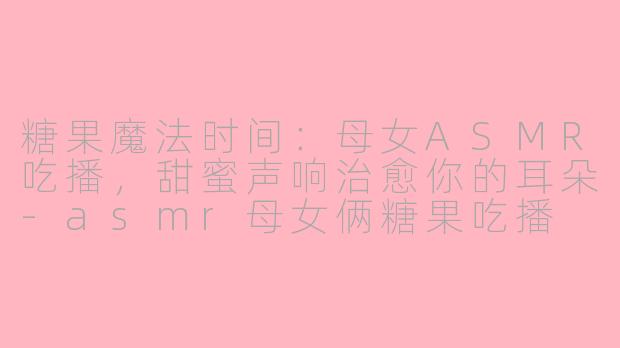 糖果魔法时间：母女ASMR吃播，甜蜜声响治愈你的耳朵-asmr母女俩糖果吃播