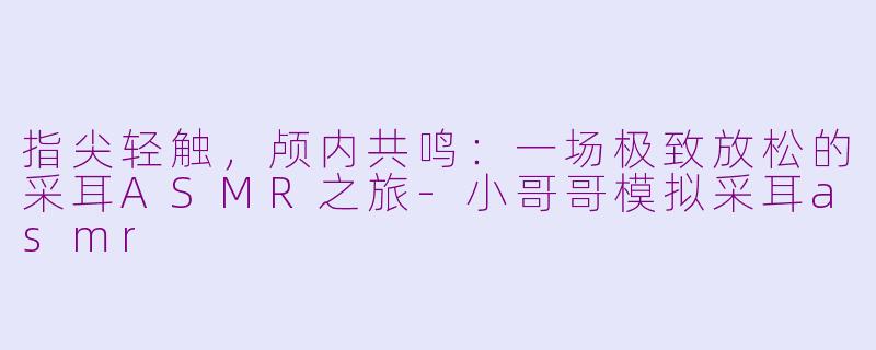 指尖轻触，颅内共鸣：一场极致放松的采耳ASMR之旅-小哥哥模拟采耳asmr