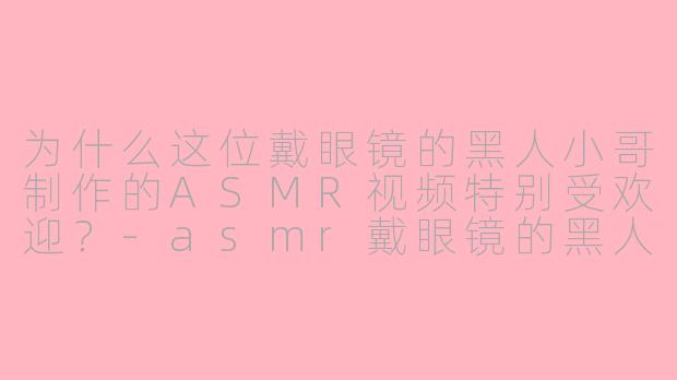 为什么这位戴眼镜的黑人小哥制作的ASMR视频特别受欢迎？