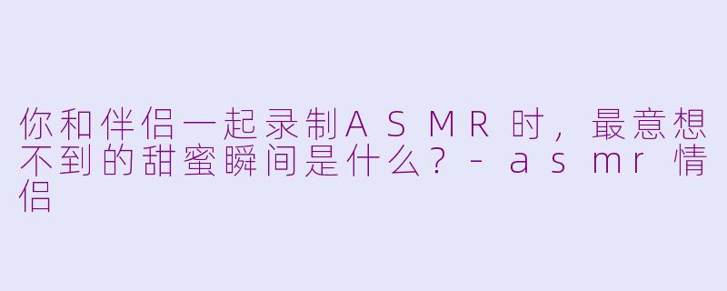 你和伴侣一起录制ASMR时，最意想不到的甜蜜瞬间是什么？-asmr情侣