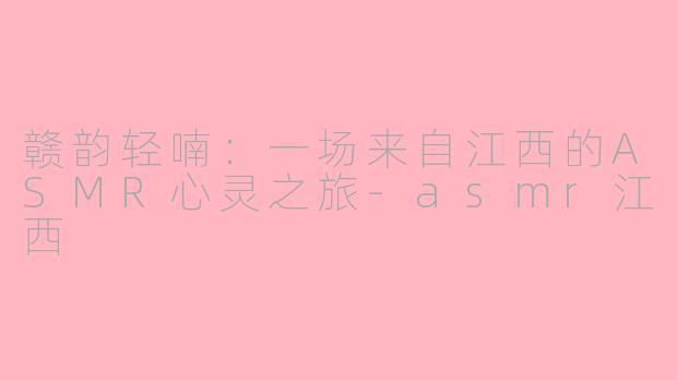 赣韵轻喃:一场来自江西的ASMR心灵之旅-asmr江西