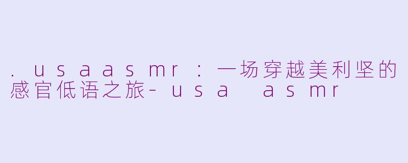 .usaasmr：一场穿越美利坚的感官低语之旅-usa asmr