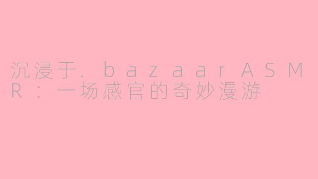 沉浸于.bazaarASMR:一场感官的奇妙漫游