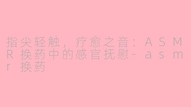 指尖轻触,疗愈之音:ASMR换药中的感官抚慰-asmr换药