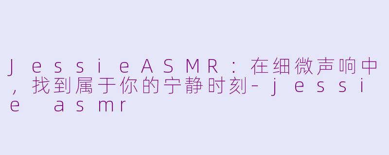 JessieASMR：在细微声响中，找到属于你的宁静时刻-jessie asmr