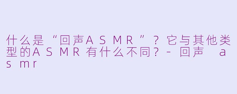 什么是“回声ASMR”?它与其他类型的ASMR有什么不同?-回声 asmr
