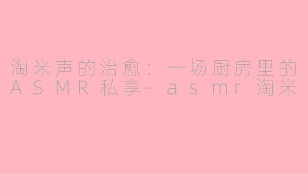 淘米声的治愈：一场厨房里的ASMR私享-asmr淘米