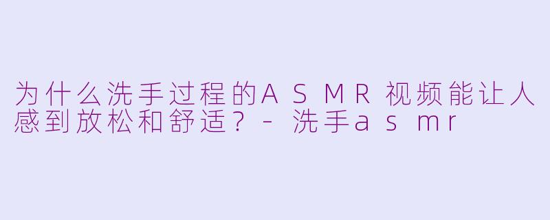 为什么洗手过程的ASMR视频能让人感到放松和舒适?-洗手asmr