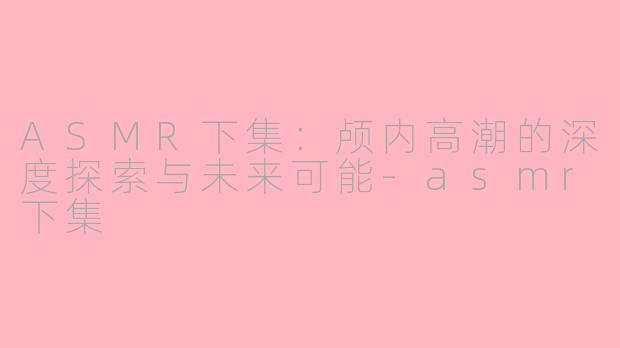 ASMR下集：颅内高潮的深度探索与未来可能-asmr下集