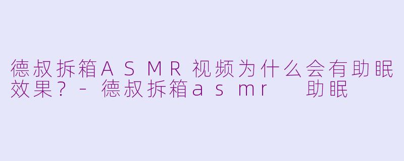 德叔拆箱ASMR视频为什么会有助眠效果？-德叔拆箱asmr 助眠