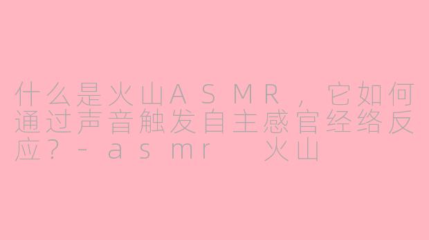 什么是火山ASMR,它如何通过声音触发自主感官经络反应?-asmr 火山