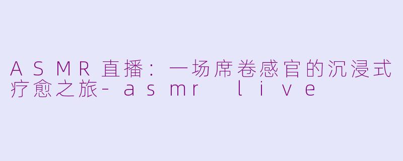 ASMR直播:一场席卷感官的沉浸式疗愈之旅-asmr live