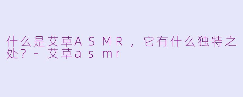 什么是艾草ASMR，它有什么独特之处？-艾草asmr