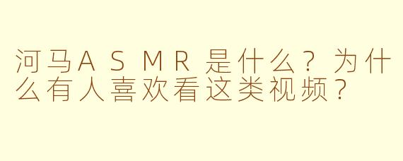 河马ASMR是什么？为什么有人喜欢看这类视频？