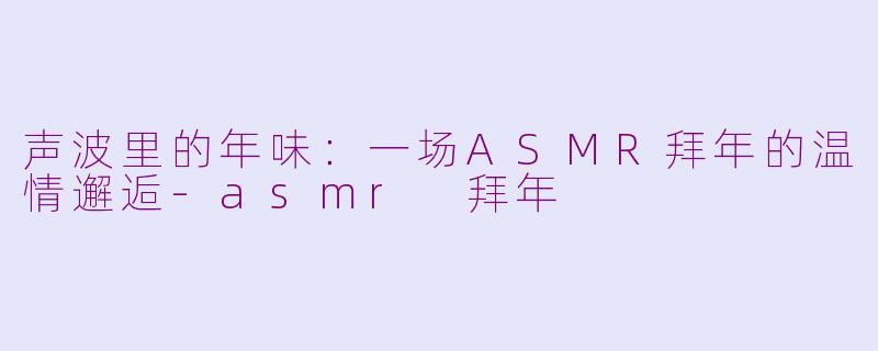 声波里的年味：一场ASMR拜年的温情邂逅