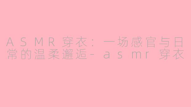 ASMR穿衣：一场感官与日常的温柔邂逅-asmr穿衣