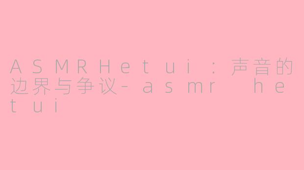 ASMRHetui:声音的边界与争议-asmr hetui