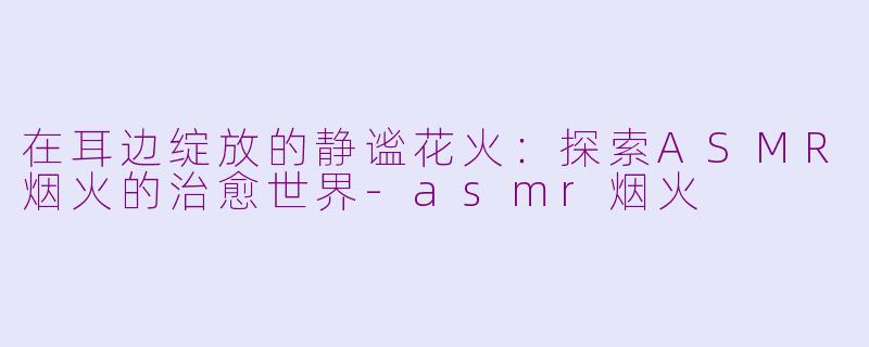 在耳边绽放的静谧花火:探索ASMR烟火的治愈世界-asmr烟火