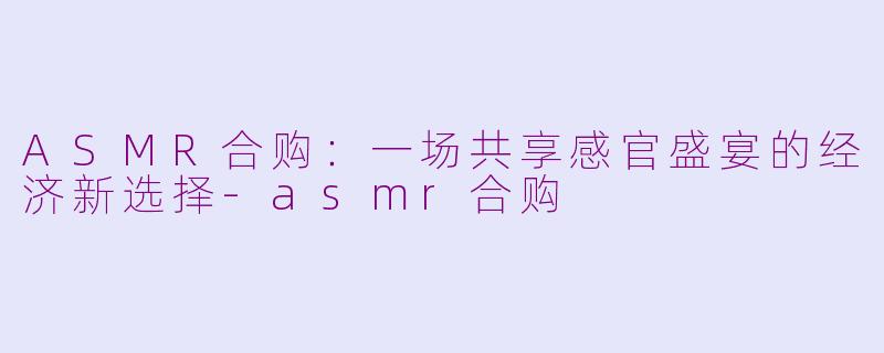 ASMR合购:一场共享感官盛宴的经济新选择-asmr合购