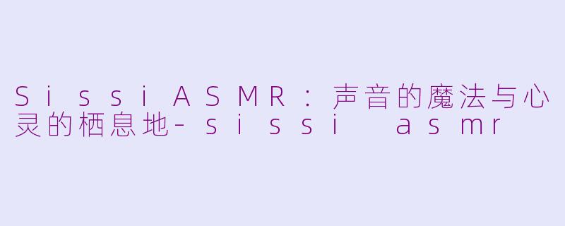SissiASMR:声音的魔法与心灵的栖息地-sissi asmr