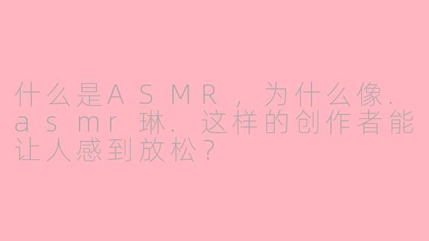 什么是ASMR，为什么像.asmr琳.这样的创作者能让人感到放松？