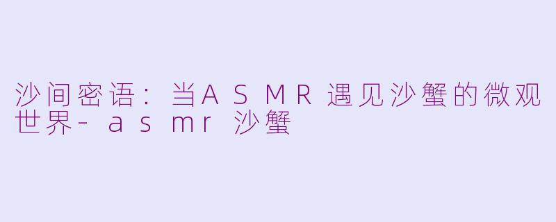 沙间密语：当ASMR遇见沙蟹的微观世界-asmr沙蟹