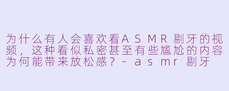 为什么有人会喜欢看ASMR剔牙的视频，这种看似私密甚至有些尴尬的内容为何能带来放松感？-asmr剔牙
