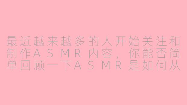 最近越来越多的人开始关注和制作ASMR内容,你能否简单回顾一下ASMR是如何从一种小众的网络现象逐渐进入主流视野的?