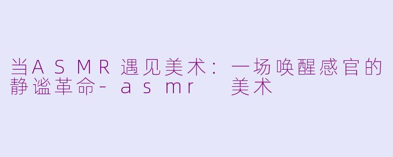 当ASMR遇见美术:一场唤醒感官的静谧革命-asmr 美术