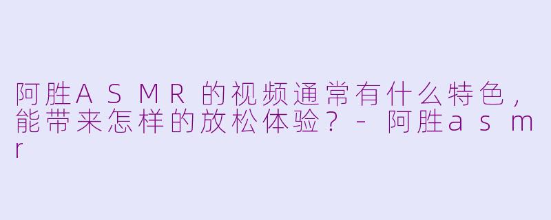 阿胜ASMR的视频通常有什么特色，能带来怎样的放松体验？-阿胜asmr