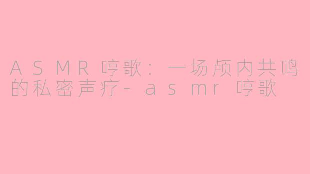 ASMR哼歌：一场颅内共鸣的私密声疗-asmr哼歌