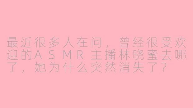 最近很多人在问，曾经很受欢迎的ASMR主播林晓蜜去哪了，她为什么突然消失了？