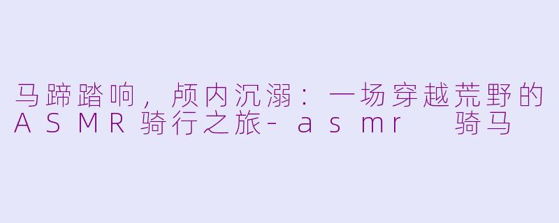 马蹄踏响，颅内沉溺：一场穿越荒野的ASMR骑行之旅-asmr 骑马