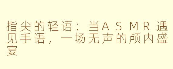 指尖的轻语：当ASMR遇见手语，一场无声的颅内盛宴