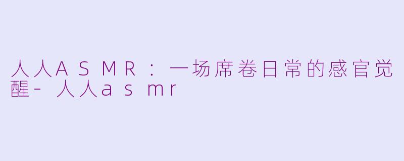 人人ASMR：一场席卷日常的感官觉醒-人人asmr