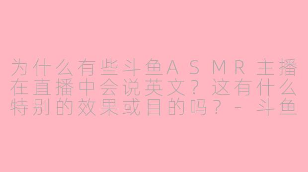 为什么有些斗鱼ASMR主播在直播中会说英文?这有什么特别的效果或目的吗?-斗鱼asmr说英文的主播