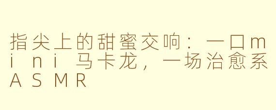 指尖上的甜蜜交响：一口mini马卡龙，一场治愈系ASMR