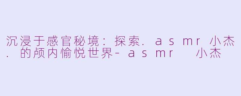沉浸于感官秘境：探索.asmr小杰.的颅内愉悦世界-asmr 小杰