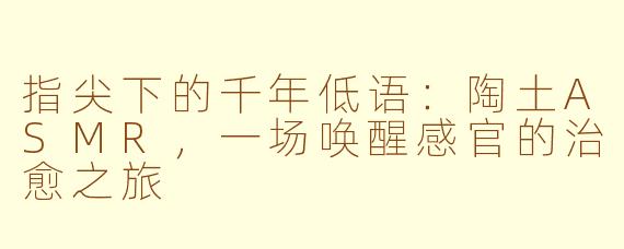 指尖下的千年低语:陶土ASMR,一场唤醒感官的治愈之旅