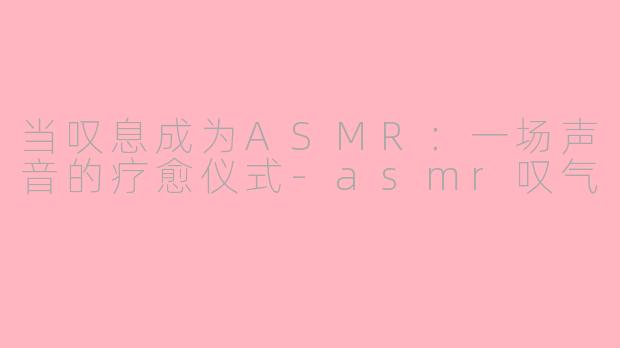 当叹息成为ASMR：一场声音的疗愈仪式