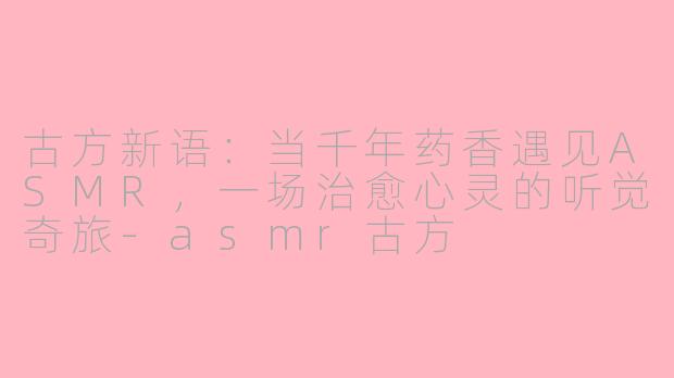 古方新语:当千年药香遇见ASMR,一场治愈心灵的听觉奇旅-asmr古方