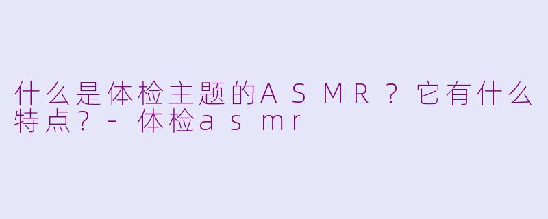 什么是体检主题的ASMR？它有什么特点？-体检asmr
