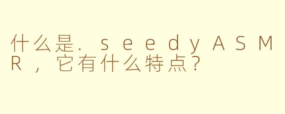 什么是.seedyASMR，它有什么特点？