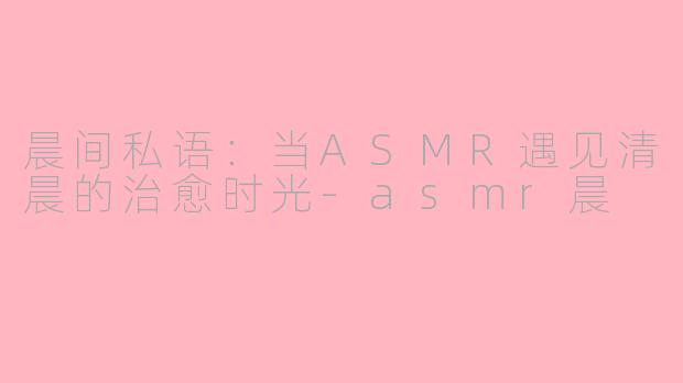 晨间私语:当ASMR遇见清晨的治愈时光-asmr晨