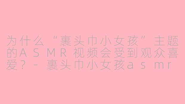 为什么“裹头巾小女孩”主题的ASMR视频会受到观众喜爱？-裹头巾小女孩asmr