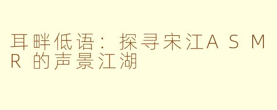 耳畔低语：探寻宋江ASMR的声景江湖