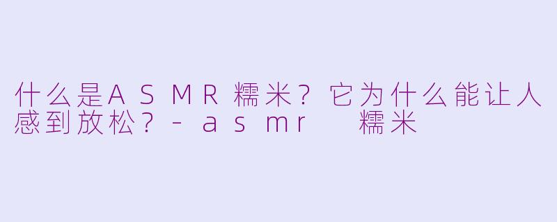 什么是ASMR糯米?它为什么能让人感到放松?-asmr 糯米