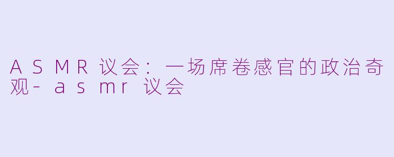 ASMR议会：一场席卷感官的政治奇观-asmr议会